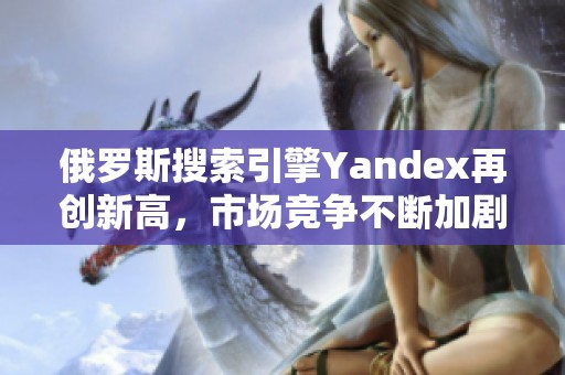 俄罗斯搜索引擎Yandex再创新高，市场竞争不断加剧