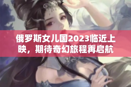 俄罗斯女儿国2023临近上映，期待奇幻旅程再启航