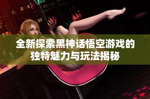 全新探索黑神话悟空游戏的独特魅力与玩法揭秘