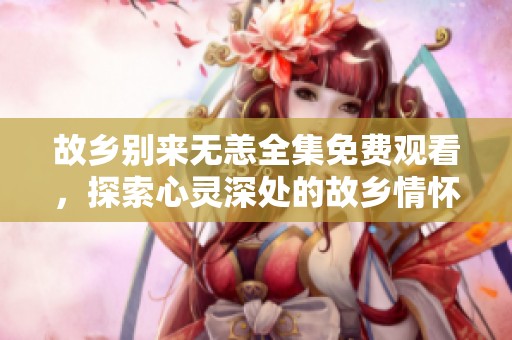 故乡别来无恙全集免费观看，探索心灵深处的故乡情怀