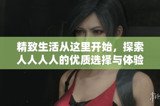 精致生活从这里开始，探索人人人人的优质选择与体验