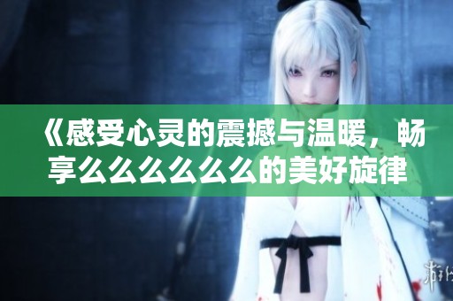 《感受心灵的震撼与温暖，畅享么么么么么么的美好旋律》