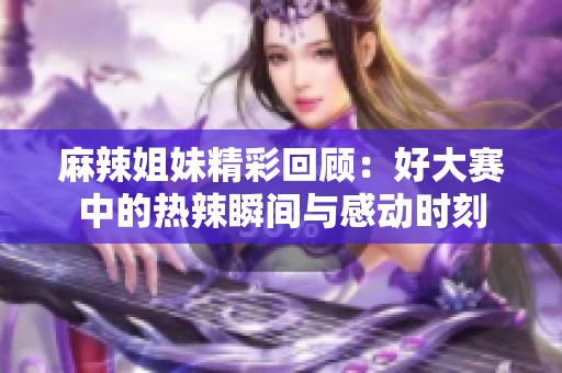 麻辣姐妹精彩回顾：好大赛中的热辣瞬间与感动时刻