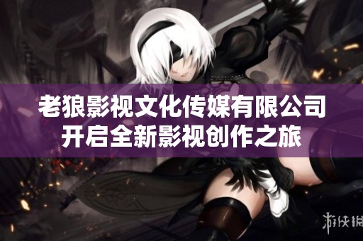 老狼影视文化传媒有限公司开启全新影视创作之旅