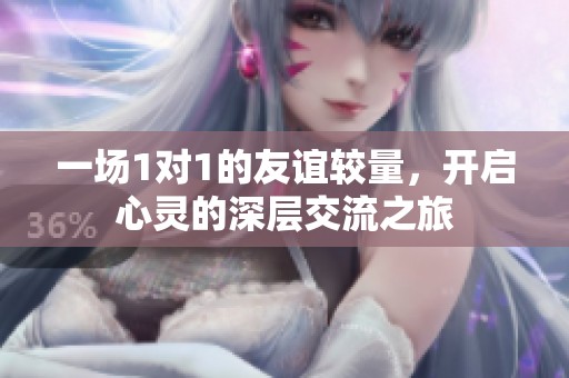 一场1对1的友谊较量，开启心灵的深层交流之旅