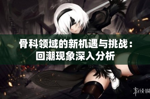 骨科领域的新机遇与挑战：回潮现象深入分析