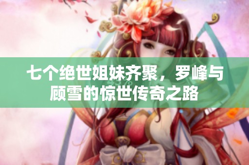 七个绝世姐妹齐聚，罗峰与顾雪的惊世传奇之路
