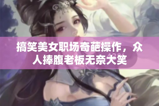 搞笑美女职场奇葩操作，众人捧腹老板无奈大笑
