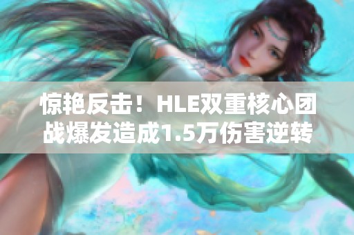 惊艳反击！HLE双重核心团战爆发造成1.5万伤害逆转GenG
