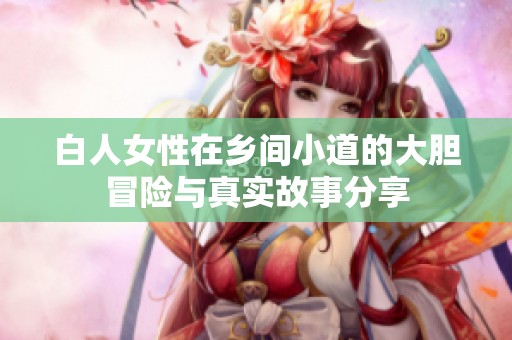白人女性在乡间小道的大胆冒险与真实故事分享