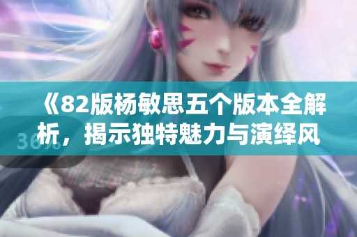 《82版杨敏思五个版本全解析，揭示独特魅力与演绎风格》