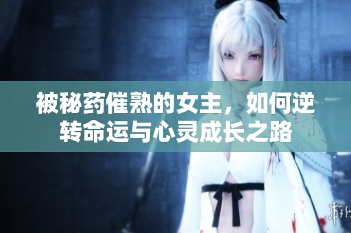 被秘药催熟的女主，如何逆转命运与心灵成长之路