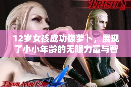 12岁女孩成功拔萝卜，展现了小小年龄的无限力量与智慧