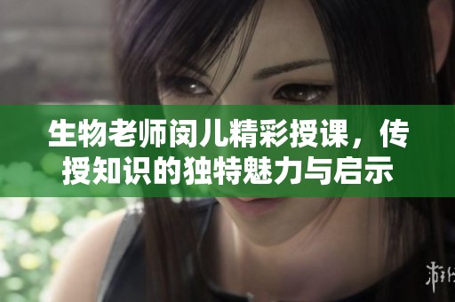 生物老师闵儿精彩授课，传授知识的独特魅力与启示
