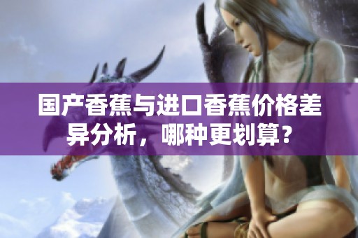 国产香蕉与进口香蕉价格差异分析，哪种更划算？