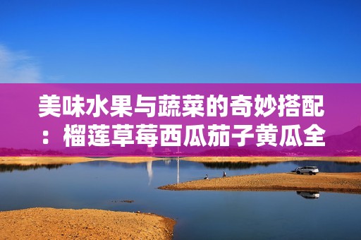 美味水果与蔬菜的奇妙搭配：榴莲草莓西瓜茄子黄瓜全攻略
