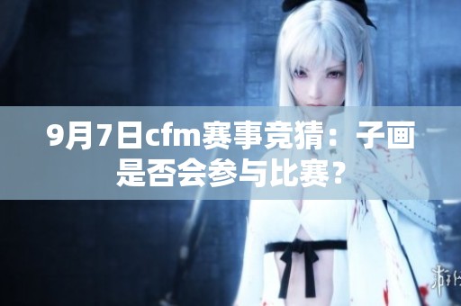 9月7日cfm赛事竞猜：子画是否会参与比赛？