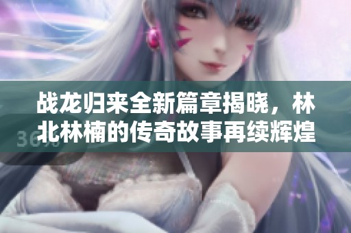 战龙归来全新篇章揭晓，林北林楠的传奇故事再续辉煌