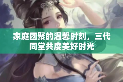 家庭团聚的温馨时刻，三代同堂共度美好时光