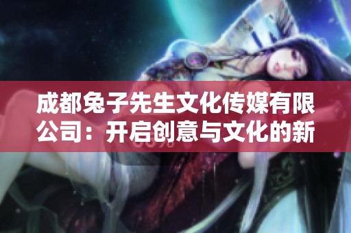 成都兔子先生文化传媒有限公司：开启创意与文化的新篇章