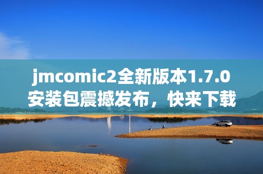 jmcomic2全新版本1.7.0安装包震撼发布，快来下载体验吧！