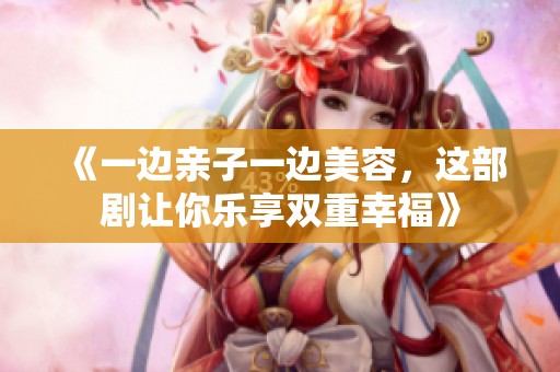 《一边亲子一边美容，这部剧让你乐享双重幸福》