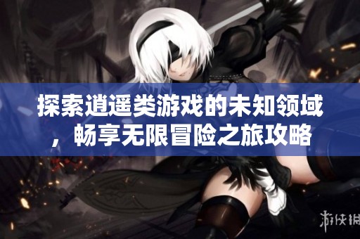 探索逍遥类游戏的未知领域，畅享无限冒险之旅攻略
