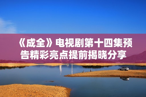 《成全》电视剧第十四集预告精彩亮点提前揭晓分享