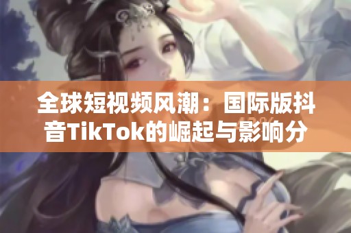 全球短视频风潮：国际版抖音TikTok的崛起与影响分析