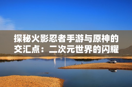 探秘火影忍者手游与原神的交汇点：二次元世界的闪耀之星