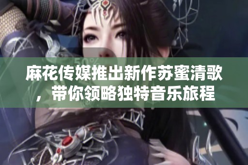 麻花传媒推出新作苏蜜清歌，带你领略独特音乐旅程