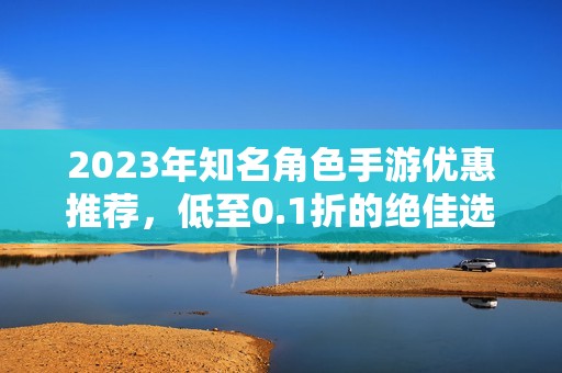 2023年知名角色手游优惠推荐，低至0.1折的绝佳选择