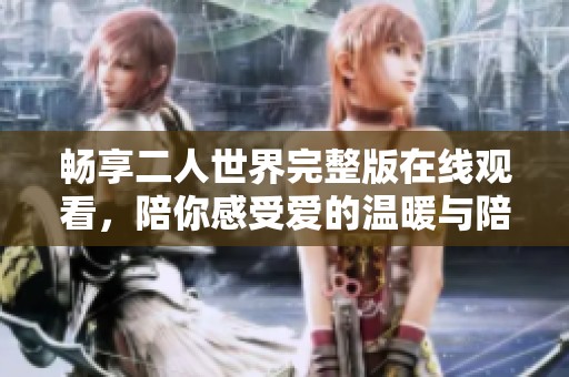 畅享二人世界完整版在线观看，陪你感受爱的温暖与陪伴