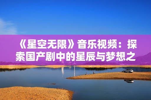 《星空无限》音乐视频：探索国产剧中的星辰与梦想之旅