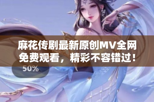 麻花传剧最新原创MV全网免费观看，精彩不容错过！