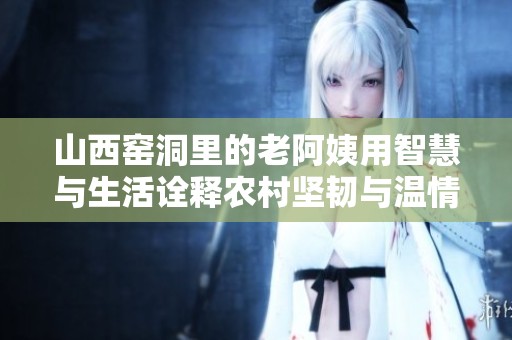 山西窑洞里的老阿姨用智慧与生活诠释农村坚韧与温情