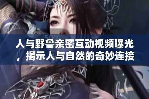 人与野鲁亲密互动视频曝光，揭示人与自然的奇妙连接