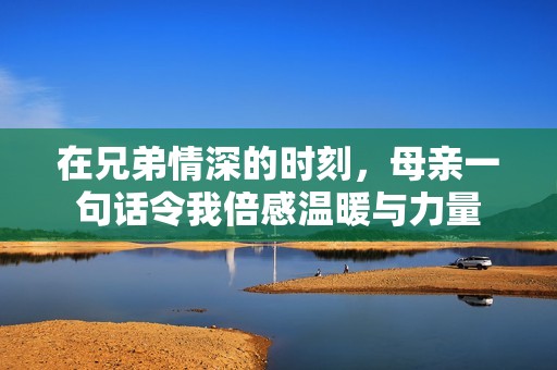 在兄弟情深的时刻，母亲一句话令我倍感温暖与力量