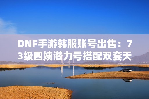 DNF手游韩服账号出售：73级四姨潜力号搭配双套天空装备