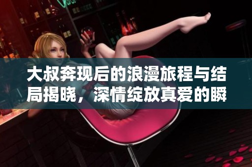 大叔奔现后的浪漫旅程与结局揭晓，深情绽放真爱的瞬间