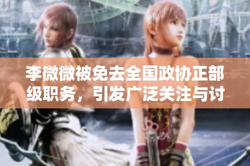 李微微被免去全国政协正部级职务，引发广泛关注与讨论