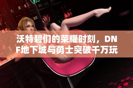 沃特碧们的荣耀时刻，DNF地下城与勇士突破千万玩家大关！