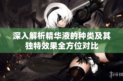 深入解析精华液的种类及其独特效果全方位对比