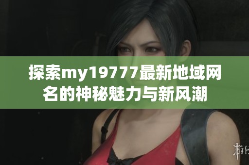 探索my19777最新地域网名的神秘魅力与新风潮
