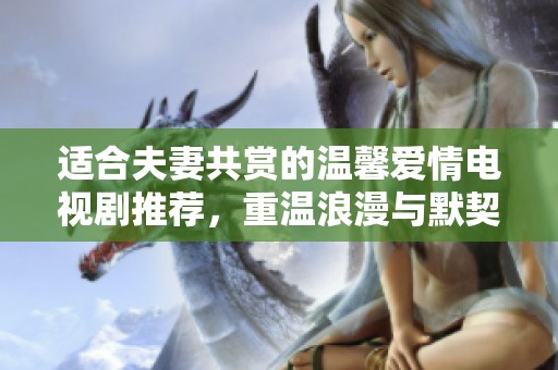 适合夫妻共赏的温馨爱情电视剧推荐，重温浪漫与默契