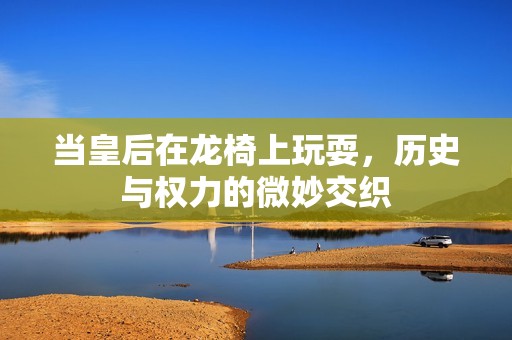 当皇后在龙椅上玩耍，历史与权力的微妙交织