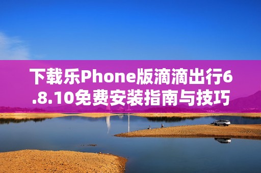 下载乐Phone版滴滴出行6.8.10免费安装指南与技巧分享