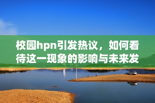 校园hpn引发热议，如何看待这一现象的影响与未来发展