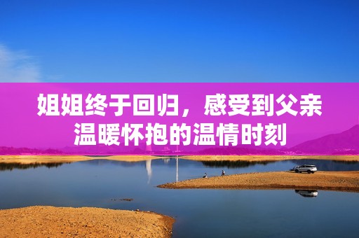 姐姐终于回归，感受到父亲温暖怀抱的温情时刻