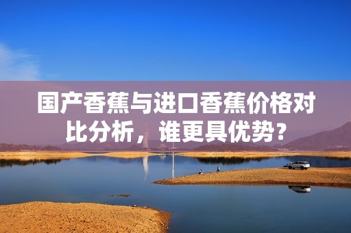 国产香蕉与进口香蕉价格对比分析，谁更具优势？